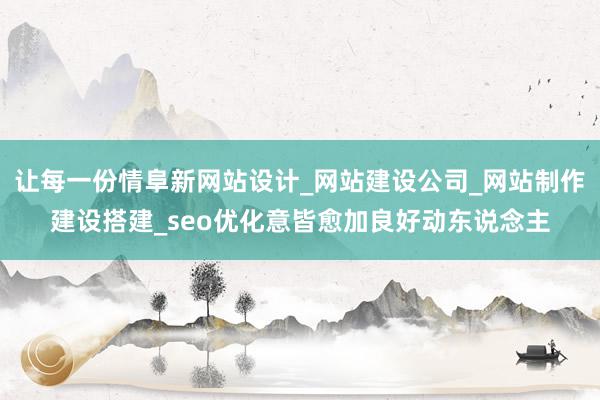 让每一份情阜新网站设计_网站建设公司_网站制作建设搭建_seo优化意皆愈加良好动东说念主