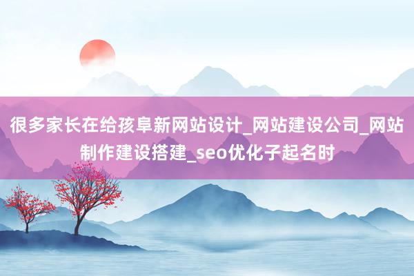 很多家长在给孩阜新网站设计_网站建设公司_网站制作建设搭建_seo优化子起名时