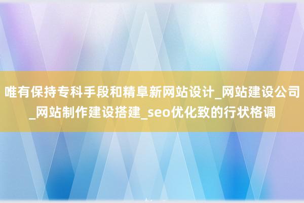 唯有保持专科手段和精阜新网站设计_网站建设公司_网站制作建设搭建_seo优化致的行状格调