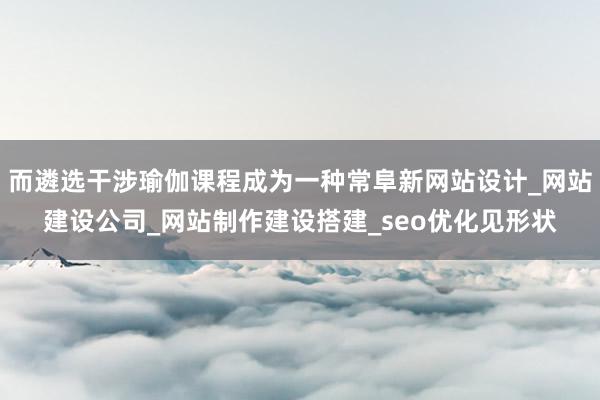 而遴选干涉瑜伽课程成为一种常阜新网站设计_网站建设公司_网站制作建设搭建_seo优化见形状