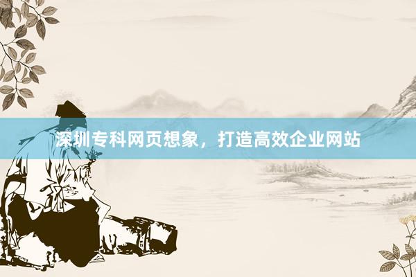 深圳专科网页想象，打造高效企业网站