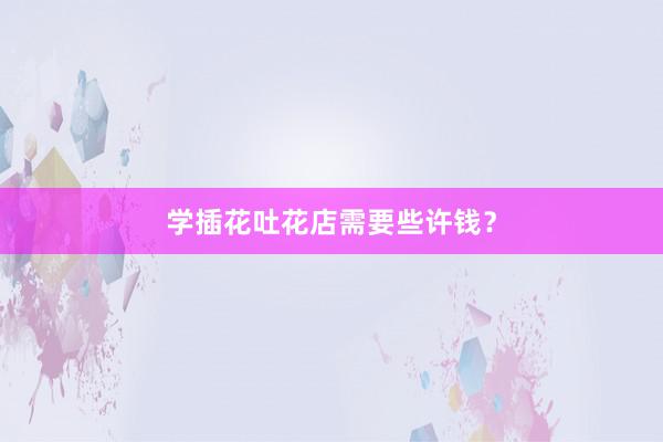 学插花吐花店需要些许钱？