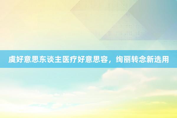 虞好意思东谈主医疗好意思容，绚丽转念新选用